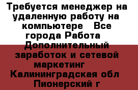 Требуется менеджер на удаленную работу на компьютере - Все города Работа » Дополнительный заработок и сетевой маркетинг   . Калининградская обл.,Пионерский г.